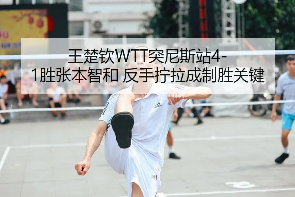 王楚钦WTT突尼斯站4-1胜张本智和 反手拧拉成制胜关键